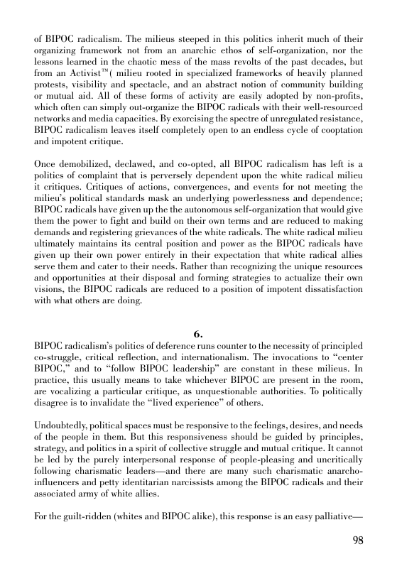 of BIPOC radicalism. The milicus steeped in this polities inherit much of their organizing framework not from an anarchic ethos of self-organization, nor the lessons leamed in the chaotic mess of the mass revolts of the past decades, but from an Activist™ ( milieu rooted in specialized frameworks of heavily planned protests, visibility and spectacle, and an abstract notion of community building or mutual aid. All of these forms of activity are casily adopted by non-profits, which often can simply out-organize the BIPOC radicals with their well-resourced networks and media capacities. By exorcising the spectre of unregulated resistance, BIPOC radicalism leaves itself completely open to an endless cycle of cooptation and impotent critique.  Once demobilized, declawed, and co-opted, all BIPOC radicalism has left is a politics of complaint that is perversely dependent upon the white radical milieu it eritiques. Critiques of actions, convergences, and events for not meeting the milieu’s political standards mask an underlying powerlessness and dependence; BIPOC radicals have given up the the autonomous self-organization that would give them the power 1o fight and build on their own terms and are reduced to making demands and registering grievances of the white radicals. The white radical milieu ultimately maintains its central position and power as the BIPOC radicals have given up their own power entirely in their expectation that white radical allies Serve them and cater to their needs. Rather than recognizing the unique resources and opportunities at their disposal and forming strategies to actualize their own visions, the BIPOC radicals are reduced to a position of impotent dissatisfaction with what others are doing.  6. BIPOC radicalism’s politics of deference runs counter to the necessity of principled comstruggle, critical reflection, and internationalism. The invocations to “center BIPOC.” and to *follow BIPOC leadership” are constant in these milicus. In practice, this usually means to take whichever BIPOC are present in the room, are vocalizing a particular critique, as unquestionable authorities. To politically disagree is to invalidate the “lived experience” of others.  Undoubtedly, political spaces must be responsive to the feelings. desires, and needs of the people in them. But this responsivencss should be guided by principles, strategy, and polities in a spirit of collective struggle and mutual eritique. It cannot be led by the purely interpersonal response of people-pleasing and uncritically following charismatic leaders—and there are many such charismatic anarcho- influencers and petty identitarian narcissists among the BIPOC radicals and their associated army of white allies.  For the guilt-ridden (whites and BIPOC alike). this response is an casy palliative—  98 